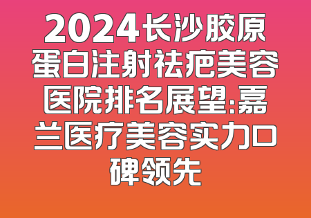 2024长沙胶原蛋白注射祛疤美容医院排名展望：嘉兰医疗美容实力口碑领先