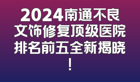 2024南通不良文饰修复顶级医院排名前五全新揭晓！