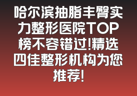 哈尔滨抽脂丰臀实力整形医院TOP榜不容错过！精选四佳整形机构为您推荐！