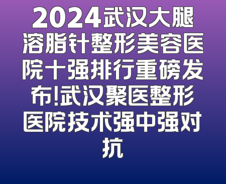 2024武汉大腿溶脂针整形美容医院十强排行重磅发布！武汉聚医整形医院技术强中强对抗