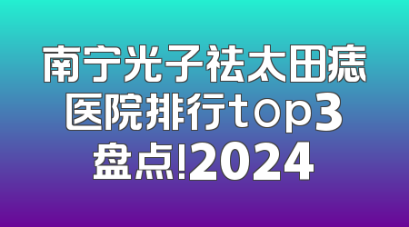 南宁光子祛太田痣医院排行top3盘点!2024