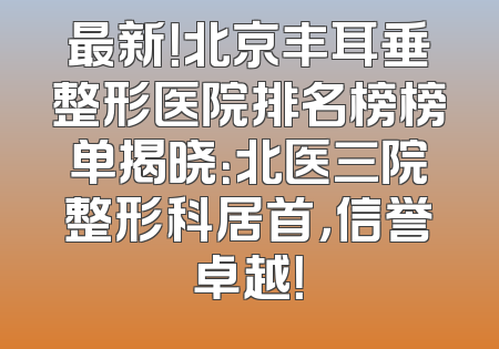 最新！北京丰耳垂整形医院排名榜榜单揭晓：北医三院整形科居首，信誉卓越！