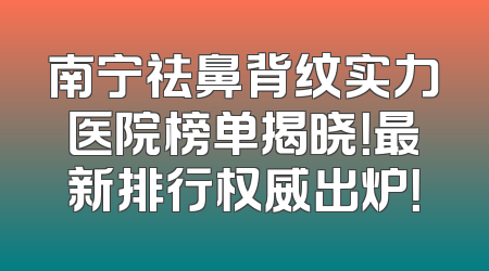 南宁祛鼻背纹实力医院榜单揭晓！最新排行权威出炉！