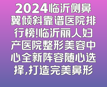 2024临沂侧鼻翼倾斜靠谱医院排行榜！临沂丽人妇产医院整形美容中心全新阵容随心选择，打造完美鼻形