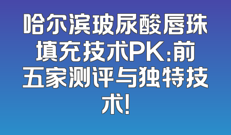 哈尔滨玻尿酸唇珠填充技术PK：前五家测评与独特技术！