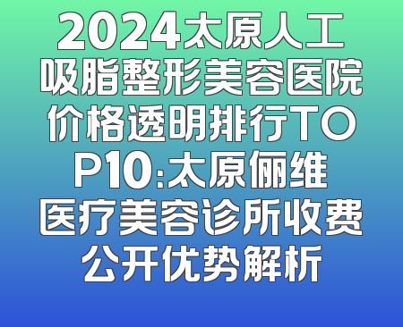 2024太原人工吸脂整形美容医院价格透明排行TOP10：太原俪维医疗美容诊所收费公开优势解析