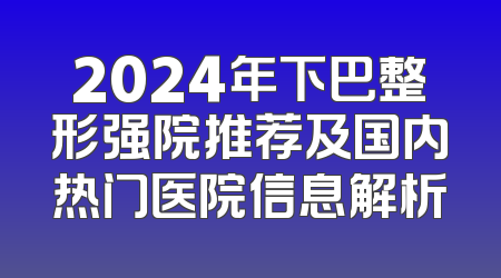 2024年下巴整形强院推荐及国内热门医院信息解析