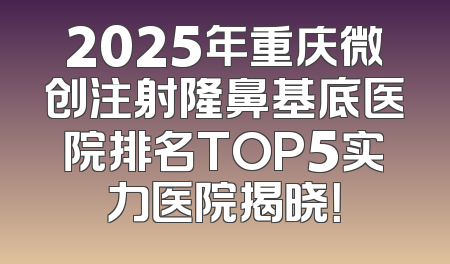 2025年重庆微创注射隆鼻基底医院排名TOP5实力医院揭晓！