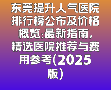 东莞提升人气医院排行榜公布及价格概览：最新指南，精选医院推荐与费用参考（2025版）