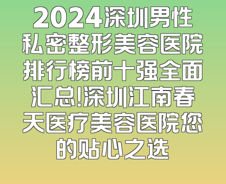 2024深圳男性私密整形美容医院排行榜前十强全面汇总！深圳江南春天医疗美容医院您的贴心之选