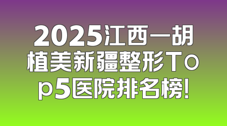 2025江西一胡植美新疆整形Top5医院排名榜！