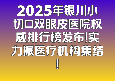 2025年银川小切口双眼皮医院权威排行榜发布！实力派医疗机构集结！