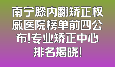 南宁膝内翻矫正权威医院榜单前四公布！专业矫正中心排名揭晓！