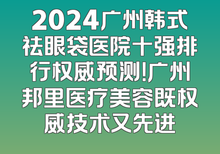 2024广州韩式祛眼袋医院十强排行权威预测！广州邦里医疗美容既权威技术又先进