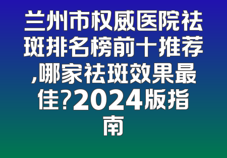 兰州市权威医院祛斑排名榜前十推荐，哪家祛斑效果最佳？2024版指南