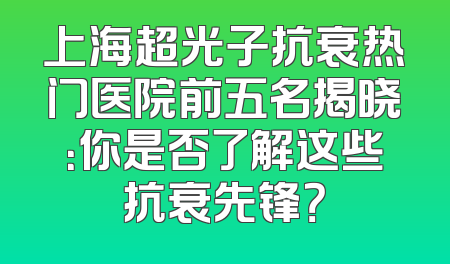 上海超光子抗衰热门医院前五名揭晓：你是否了解这些抗衰先锋？