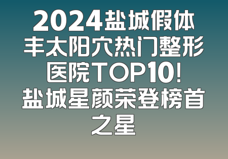 2024盐城假体丰太阳穴热门整形医院TOP10！盐城星颜荣登榜首之星