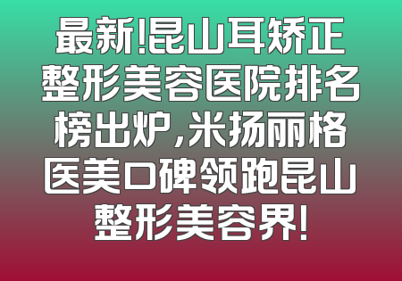 最新！昆山耳矫正整形美容医院排名榜出炉，米扬丽格医美口碑领跑昆山整形美容界！