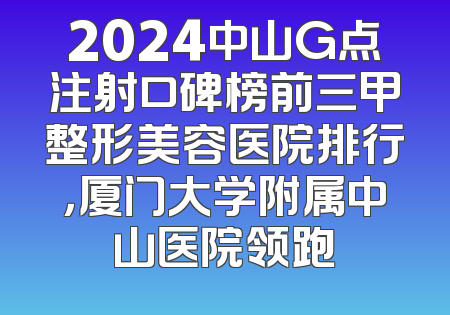 2024中山G点注射口碑榜前三甲整形美容医院排行，厦门大学附属中山医院领跑
