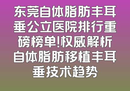 东莞自体脂肪丰耳垂公立医院排行重磅榜单！权威解析自体脂肪移植丰耳垂技术趋势