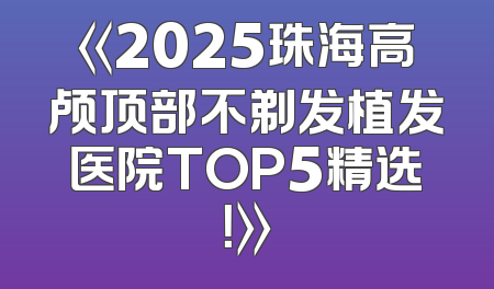 《2025珠海高颅顶部不剃发植发医院TOP5精选！》