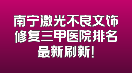 南宁激光不良文饰修复三甲医院排名最新刷新！