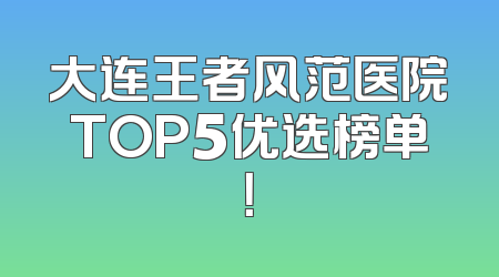 大连王者风范医院TOP5优选榜单！