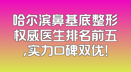 哈尔滨鼻基底整形权威医生排名前五，实力口碑双优！