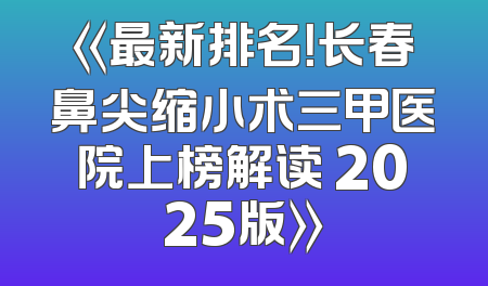 《最新排名！长春鼻尖缩小术三甲医院上榜解读 2025版》