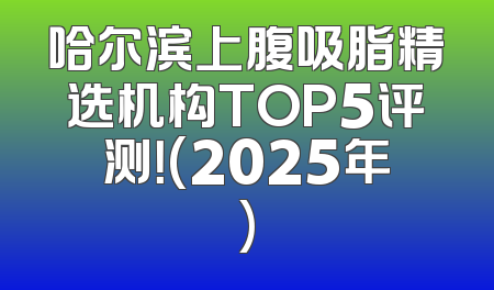 哈尔滨上腹吸脂精选机构TOP5评测！(2025年)