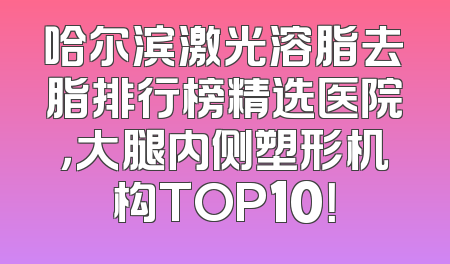 哈尔滨激光溶脂去脂排行榜精选医院，大腿内侧塑形机构TOP10！