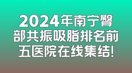 2024年南宁臀部共振吸脂排名前五医院在线集结！