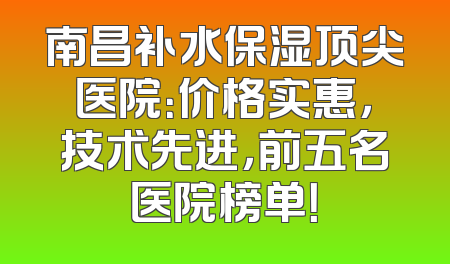 南昌补水保湿顶尖医院：价格实惠，技术先进，前五名医院榜单！