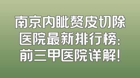 南京内眦赘皮切除医院最新排行榜：前三甲医院详解！