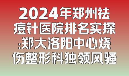 2024年郑州祛痘针医院排名实探：郑大洛阳中心烧伤整形科独领风骚