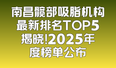 南昌髋部吸脂机构最新排名TOP5揭晓！2025年度榜单公布