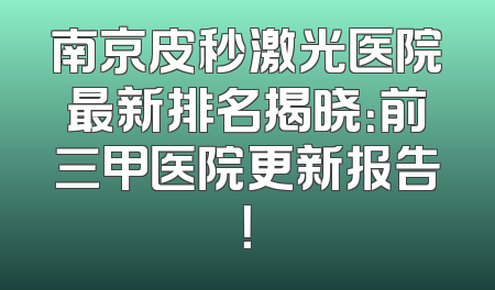 南京皮秒激光医院最新排名揭晓：前三甲医院更新报告！