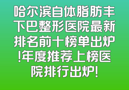 哈尔滨自体脂肪丰下巴整形医院最新排名前十榜单出炉！年度推荐上榜医院排行出炉！