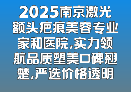 2025南京激光额头疤痕美容专业家和医院，实力领航品质塑美口碑翘楚，严选价格透明