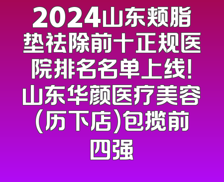 2024山东颊脂垫祛除前十正规医院排名名单上线！山东华颜医疗美容(历下店)包揽前四强