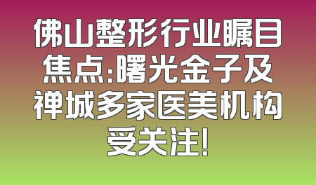 佛山整形行业瞩目焦点：曙光金子及禅城多家医美机构受关注！