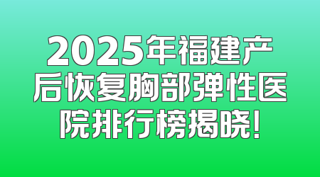 2025年福建产后恢复胸部弹性医院排行榜揭晓！