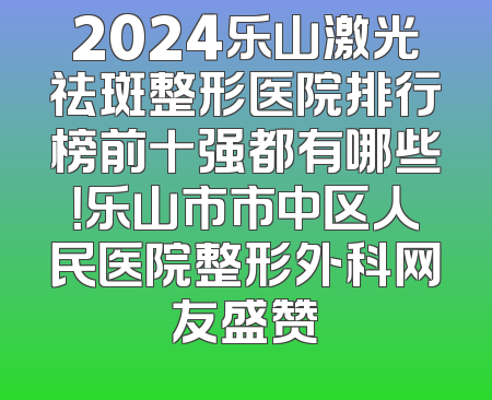 2024乐山激光祛斑整形医院排行榜前十强都有哪些！乐山市市中区人民医院整形外科网友盛赞