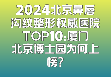 2024北京鼻唇沟纹整形权威医院TOP10：厦门北京博士园为何上榜？