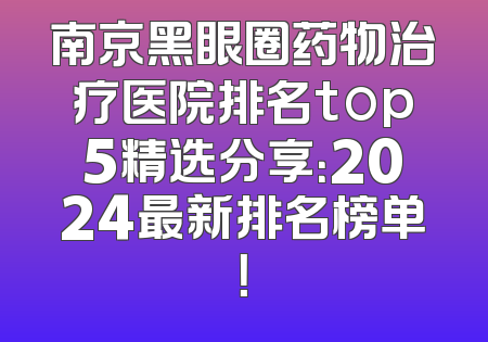 南京黑眼圈药物治疗医院排名top5精选分享：2024最新排名榜单！