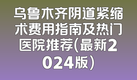 乌鲁木齐阴道紧缩术费用指南及热门医院推荐（最新2024版）