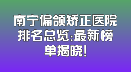 南宁偏颌矫正医院排名总览：最新榜单揭晓！