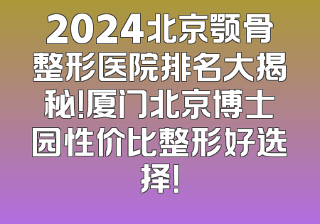 2024北京颚骨整形医院排名大揭秘！厦门北京博士园性价比整形好选择！
