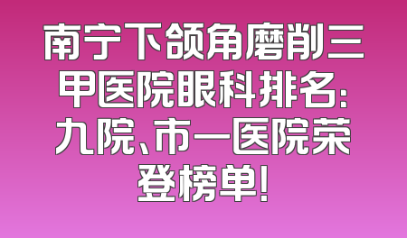 南宁下颌角磨削三甲医院眼科排名：九院、市一医院荣登榜单！