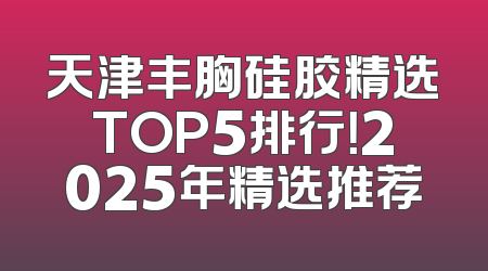 天津丰胸硅胶精选TOP5排行！2025年精选推荐